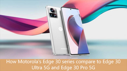 How Motorola's Edge 30 series compare to Edge 30 Ultra 5G and Edge 30 Pro 5G